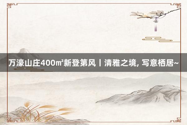 万濠山庄400㎡新登第风丨清雅之境, 写意栖居~