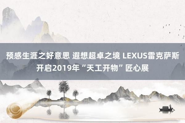 预感生涯之好意思 遐想超卓之境 LEXUS雷克萨斯开启2019年“天工开物”匠心展