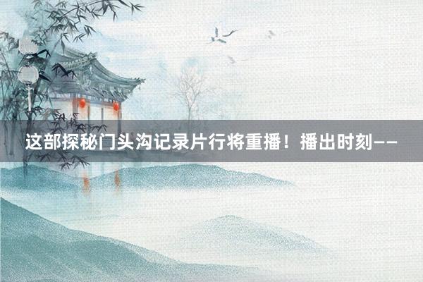 这部探秘门头沟记录片行将重播！播出时刻——