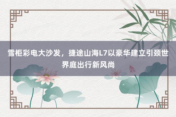 雪柜彩电大沙发，捷途山海L7以豪华建立引颈世界庭出行新风尚