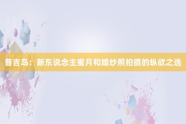 普吉岛：新东说念主蜜月和婚纱照拍摄的纵欲之选