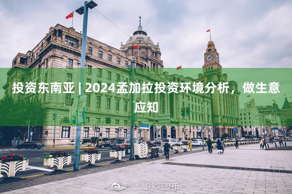 投资东南亚 | 2024孟加拉投资环境分析，做生意应知