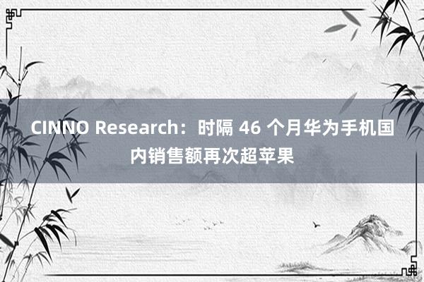 CINNO Research：时隔 46 个月华为手机国内销售额再次超苹果