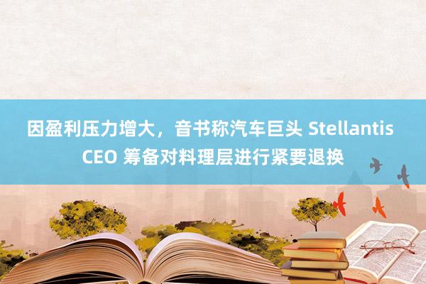 因盈利压力增大，音书称汽车巨头 Stellantis CEO 筹备对料理层进行紧要退换