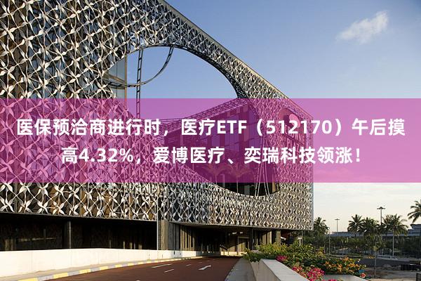 医保预洽商进行时，医疗ETF（512170）午后摸高4.32%，爱博医疗、奕瑞科技领涨！