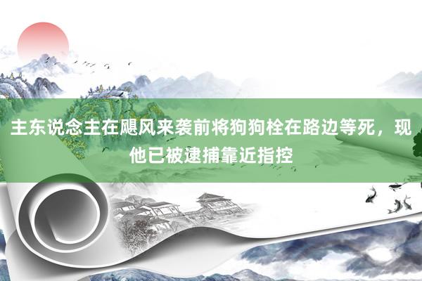 主东说念主在飓风来袭前将狗狗栓在路边等死，现他已被逮捕靠近指控