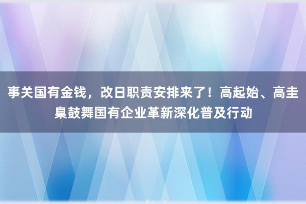 事关国有金钱，改日职责安排来了！高起始、高圭臬鼓舞国有企业革新深化普及行动