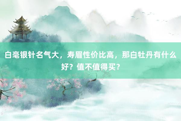 白毫银针名气大，寿眉性价比高，那白牡丹有什么好？值不值得买？