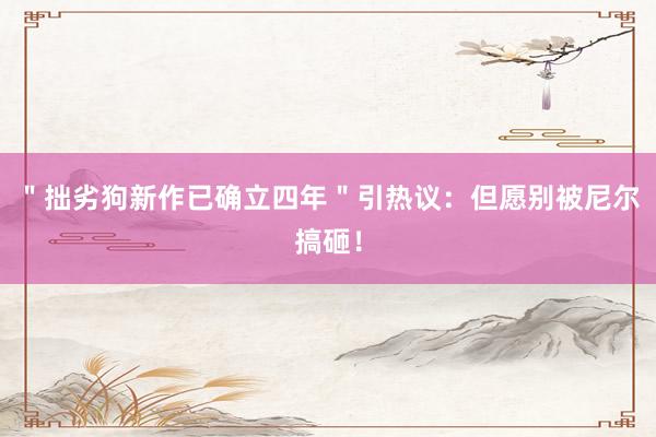 ＂拙劣狗新作已确立四年＂引热议：但愿别被尼尔搞砸！