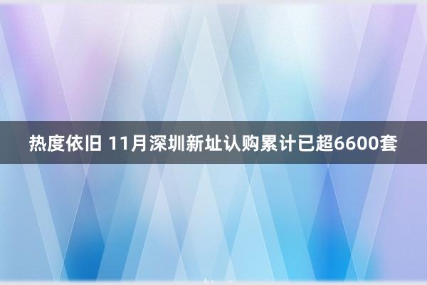 热度依旧 11月深圳新址认购累计已超6600套